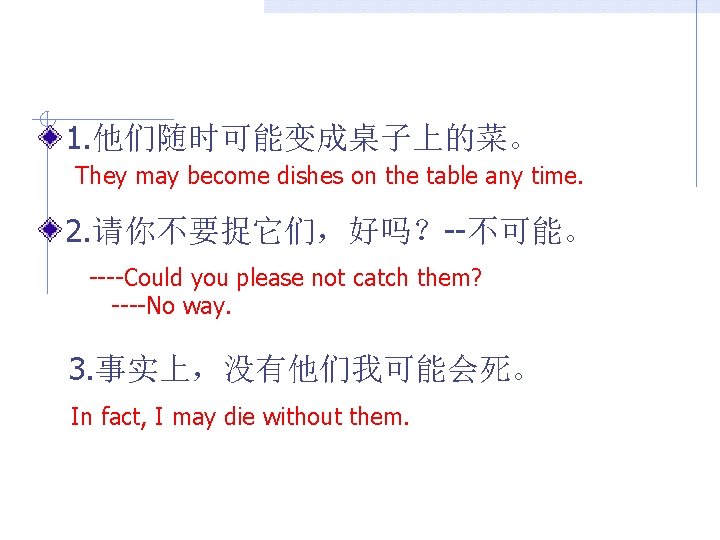 1. 他们随时可能变成桌子上的菜。 They may become dishes on the table any time. 2. 请你不要捉它们，好吗？--不可能。 ----Could