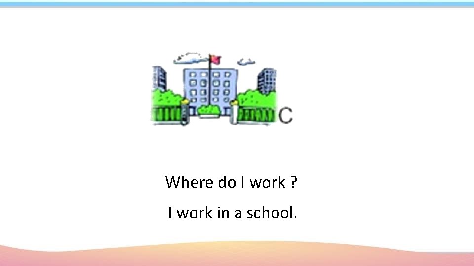 Where do I work ? I work in a school. 