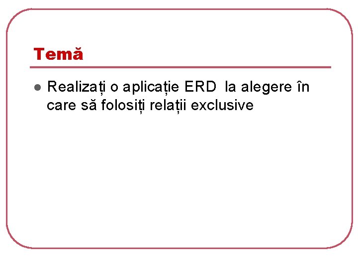 Temă l Realizați o aplicație ERD la alegere în care să folosiți relații exclusive