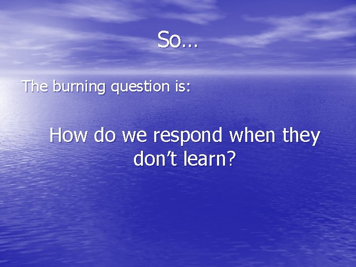 So… The burning question is: How do we respond when they don’t learn? 