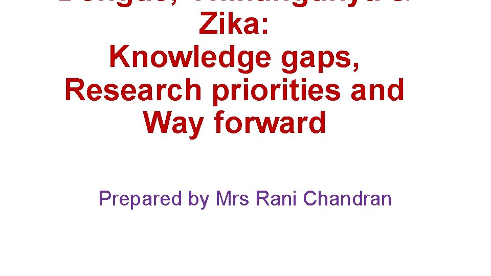 Dengue, Chikungunya & Zika: Knowledge gaps, Research priorities and Way forward Prepared by Mrs