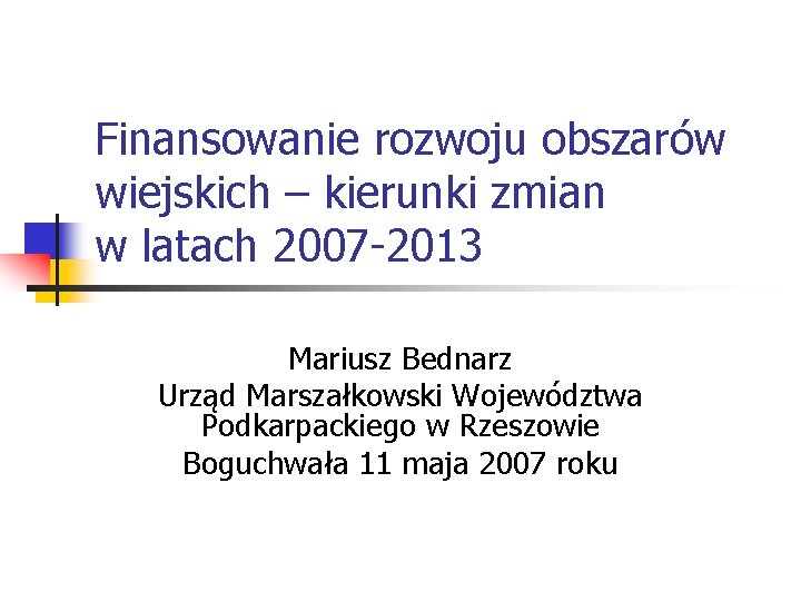 Finansowanie rozwoju obszarów wiejskich – kierunki zmian w latach 2007 -2013 Mariusz Bednarz Urząd