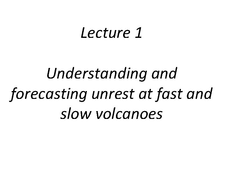 Lecture 1 Understanding and forecasting unrest at fast and slow volcanoes Lecture 1 Understanding and forecasting unrest at fast and slow volcanoes