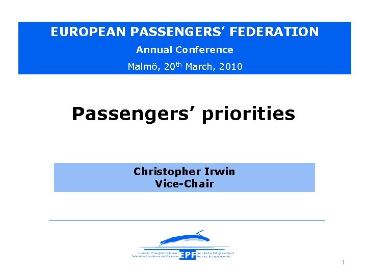 EUROPEAN PASSENGERS’ FEDERATION Annual Conference Malmö, 20 th March, 2010 Passengers’ priorities Christopher Irwin