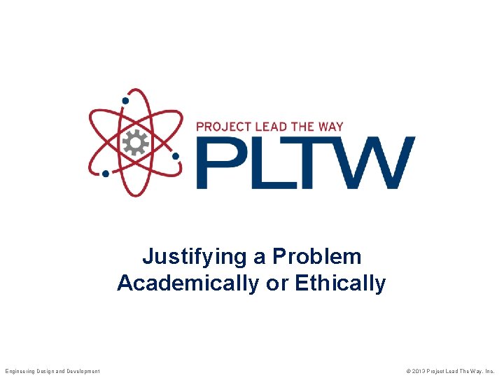 Justifying a Problem Academically or Ethically Engineering Design and Development © 2013 Project Lead