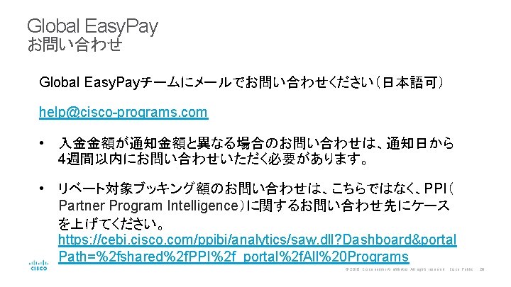 Global Easy. Pay お問い合わせ Global Easy. Payチームにメールでお問い合わせください（日本語可） help@cisco-programs. com • 入金金額が通知金額と異なる場合のお問い合わせは、通知日から 4週間以内にお問い合わせいただく必要があります。 • リベート対象ブッキング額のお問い合わせは、こちらではなく、PPI（