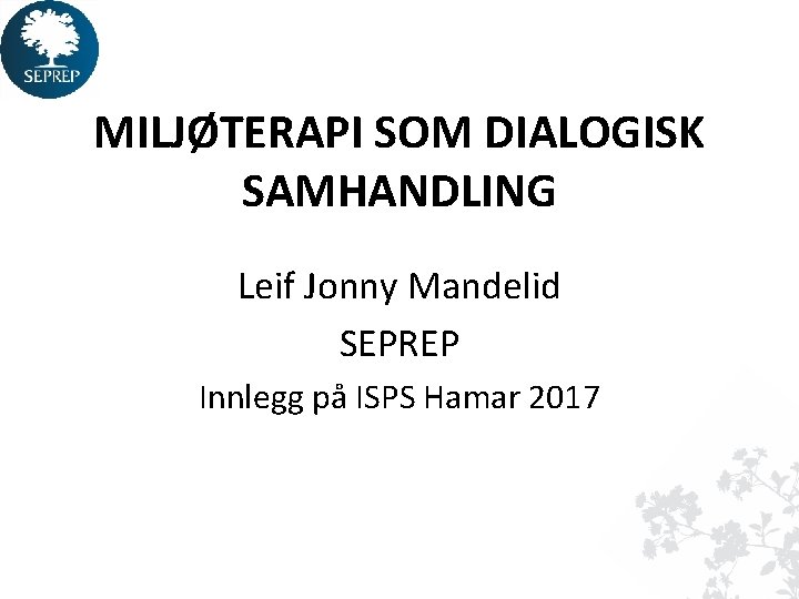 MILJØTERAPI SOM DIALOGISK SAMHANDLING Leif Jonny Mandelid SEPREP Innlegg på ISPS Hamar 2017 