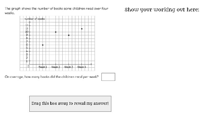 Show your working out here: 6+10+9+11=36 36÷ 4(weeks)=9 The mean or average is 9