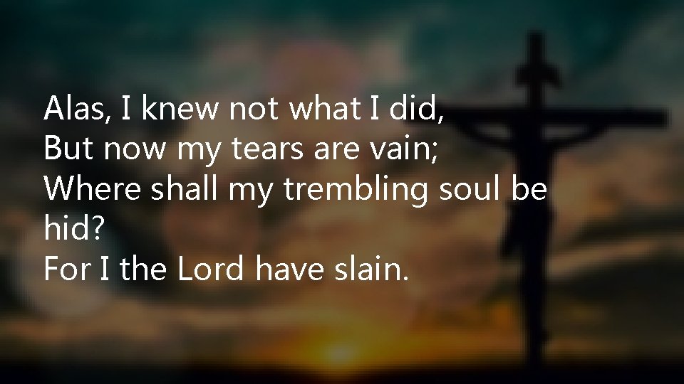 Alas, I knew not what I did, But now my tears are vain; Where