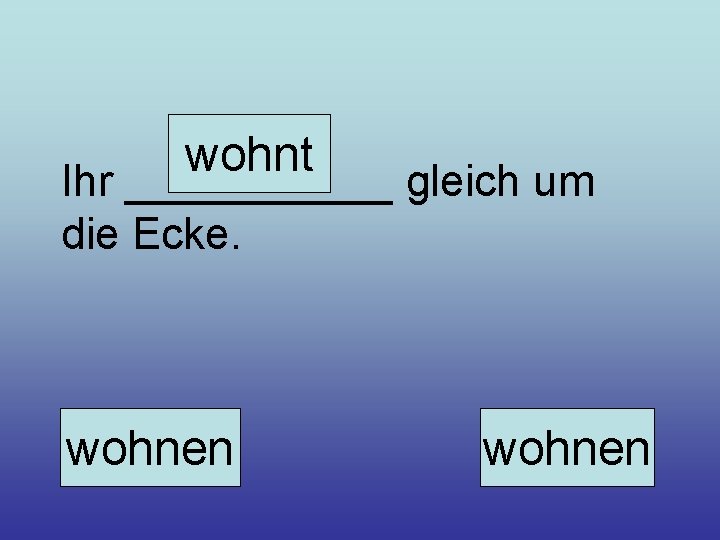 wohnt Ihr ______ gleich um die Ecke. wohnen 