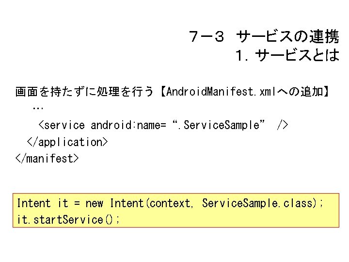 ７－３ サービスの連携 １．サービスとは 画面を持たずに処理を行う【Android. Manifest. xmlへの追加】 … <service android: name=“. Service. Sample” /> </application>