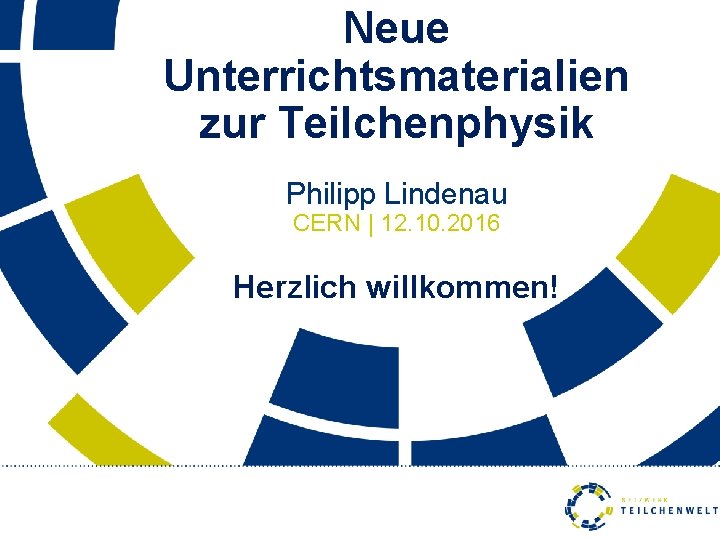 Neue Unterrichtsmaterialien zur Teilchenphysik Philipp Lindenau CERN | 12. 10. 2016 Herzlich willkommen! 