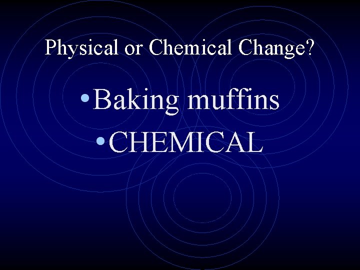 Physical or Chemical Change? • Baking muffins • CHEMICAL 