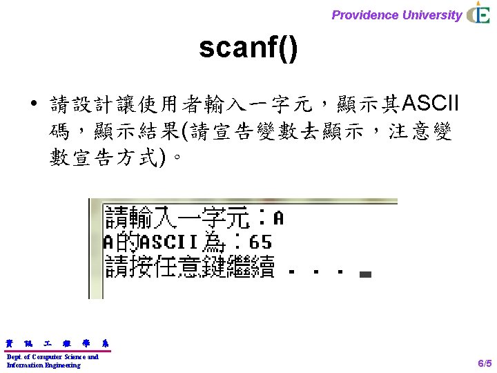 Providence University scanf() • 請設計讓使用者輸入一字元，顯示其ASCII 碼，顯示結果(請宣告變數去顯示，注意變 數宣告方式)。 資 訊 程 學 Dept. of Computer