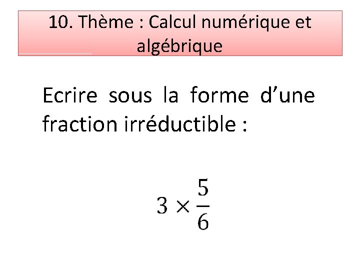 10. Thème : Calcul numérique et algébrique Ecrire sous la forme d’une fraction irréductible