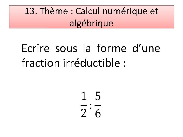 13. Thème : Calcul numérique et algébrique Ecrire sous la forme d’une fraction irréductible