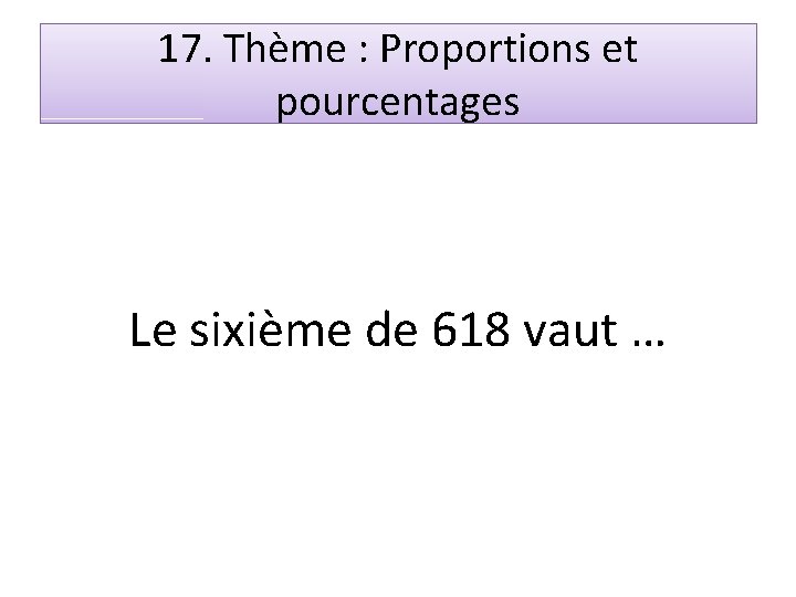 17. Thème : Proportions et pourcentages Le sixième de 618 vaut … 