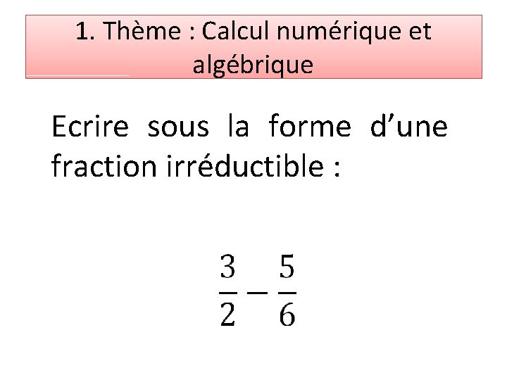 1. Thème : Calcul numérique et algébrique Ecrire sous la forme d’une fraction irréductible