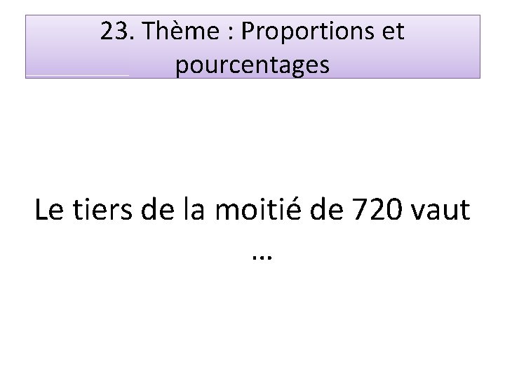 23. Thème : Proportions et pourcentages Le tiers de la moitié de 720 vaut