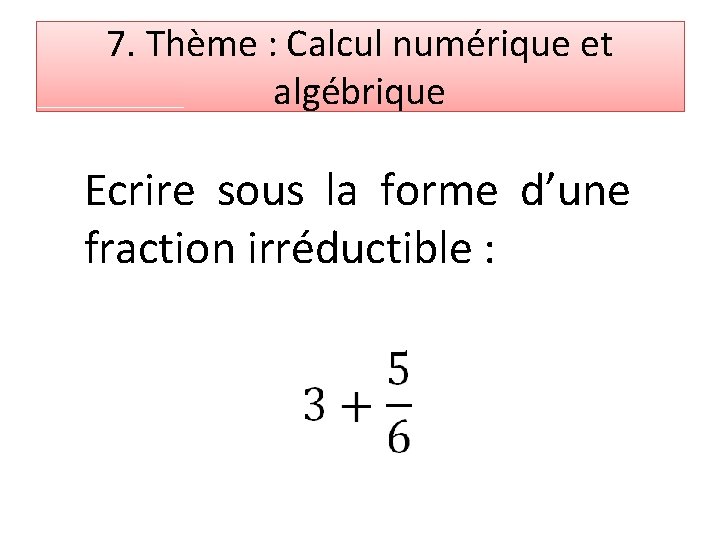 7. Thème : Calcul numérique et algébrique Ecrire sous la forme d’une fraction irréductible