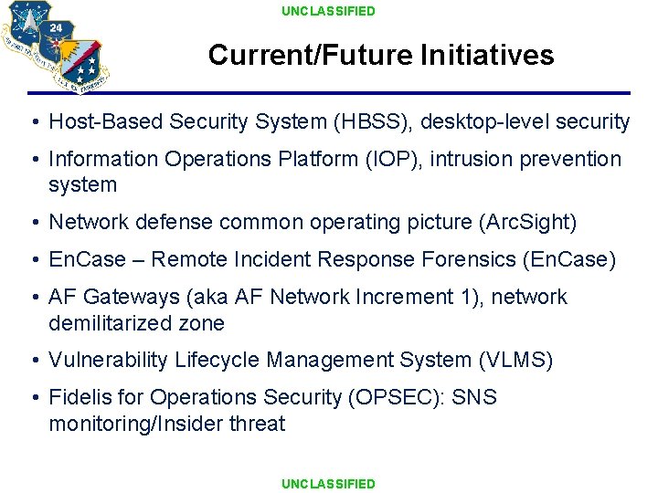 UNCLASSIFIED Current/Future Initiatives • Host-Based Security System (HBSS), desktop-level security • Information Operations Platform UNCLASSIFIED Current/Future Initiatives • Host-Based Security System (HBSS), desktop-level security • Information Operations Platform