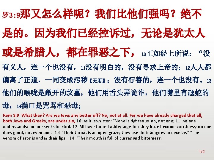 众立 罗 3: 9那又怎么样呢？我们比他们强吗？绝不 是的。因为我们已经控诉过，无论是犹太人 或是希腊人，都在罪恶之下，10正如经上所说：“没 有义人，连一个也没有，11没有明白的，没有寻求上帝的； 12人人都 偏离了正道，一同变成污秽【无用】；没有行善的，连一个也没有。13 他们的喉咙是敞开的坟墓，他们用舌头弄诡诈，他们嘴里有虺蛇的 毒，14满口是咒骂和恶毒； Rom 3: 9