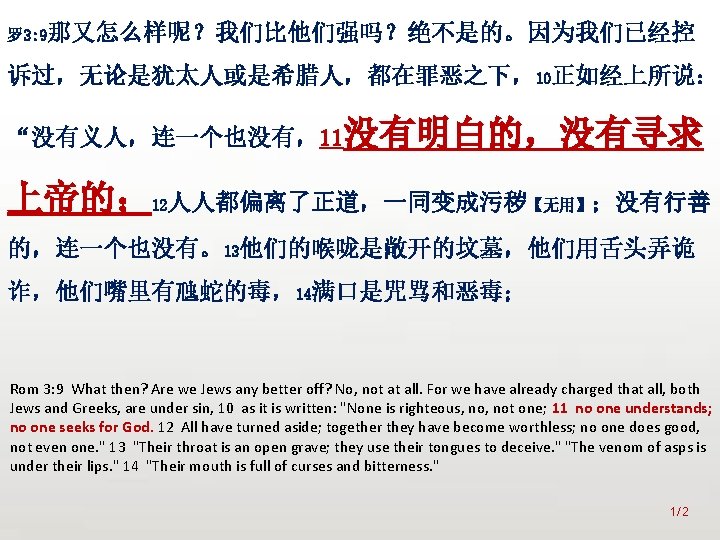 众立 罗 3: 9那又怎么样呢？我们比他们强吗？绝不是的。因为我们已经控 诉过，无论是犹太人或是希腊人，都在罪恶之下，10正如经上所说： “没有义人，连一个也没有，11没有明白的，没有寻求 上帝的； 12人人都偏离了正道，一同变成污秽【无用】；没有行善 的，连一个也没有。13他们的喉咙是敞开的坟墓，他们用舌头弄诡 诈，他们嘴里有虺蛇的毒，14满口是咒骂和恶毒； Rom 3: 9 What