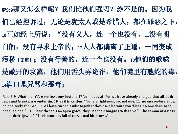 众立 罗 3: 9那又怎么样呢？我们比他们强吗？绝不是的。因为我 们已经控诉过，无论是犹太人或是希腊人，都在罪恶之下， 10正如经上所说：“没有义人，连一个也没有，11没有明 白的，没有寻求上帝的； 12人人都偏离了正道，一同变成 污秽【无用】；没有行善的，连一个也没有。13他们的喉咙 是敞开的坟墓，他们用舌头弄诡诈，他们嘴里有虺蛇的毒， 14满口是咒骂和恶毒； Rom 3: 9