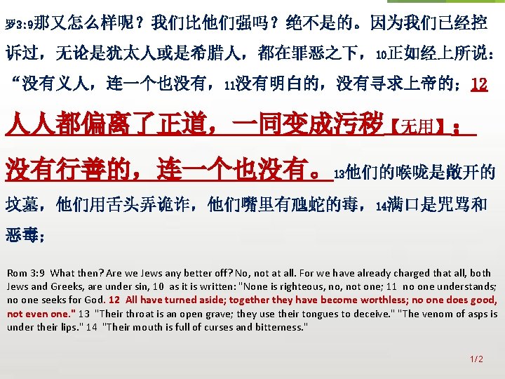 众立 罗 3: 9那又怎么样呢？我们比他们强吗？绝不是的。因为我们已经控 诉过，无论是犹太人或是希腊人，都在罪恶之下，10正如经上所说： “没有义人，连一个也没有，11没有明白的，没有寻求上帝的； 12 人人都偏离了正道，一同变成污秽【无用】； 没有行善的，连一个也没有。13他们的喉咙是敞开的 坟墓，他们用舌头弄诡诈，他们嘴里有虺蛇的毒，14满口是咒骂和 恶毒； Rom 3: 9