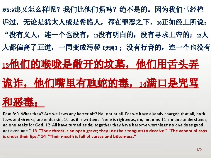 众立 罗 3: 9那又怎么样呢？我们比他们强吗？绝不是的。因为我们已经控 诉过，无论是犹太人或是希腊人，都在罪恶之下，10正如经上所说： “没有义人，连一个也没有，11没有明白的，没有寻求上帝的； 12人 人都偏离了正道，一同变成污秽【无用】；没有行善的，连一个也没有。 13他们的喉咙是敞开的坟墓，他们用舌头弄 诡诈，他们嘴里有虺蛇的毒，14满口是咒骂 和恶毒； Rom 3: 9