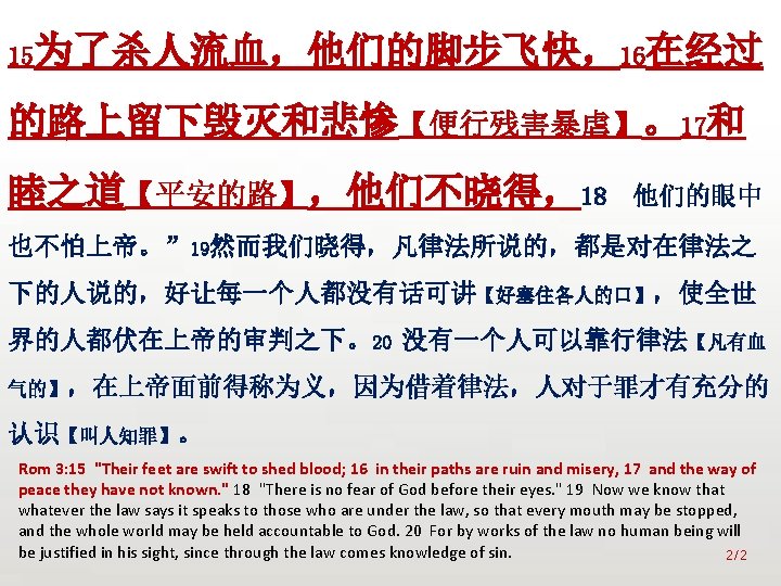 众立 15为了杀人流血，他们的脚步飞快，16在经过 的路上留下毁灭和悲惨【便行残害暴虐】。17和 睦之道【平安的路】，他们不晓得，18 他们的眼中 也不怕上帝。” 19然而我们晓得，凡律法所说的，都是对在律法之 下的人说的，好让每一个人都没有话可讲【好塞住各人的口】，使全世 界的人都伏在上帝的审判之下。20 没有一个人可以靠行律法【凡有血 气的】，在上帝面前得称为义，因为借着律法，人对于罪才有充分的 认识【叫人知罪】。 Rom 3: