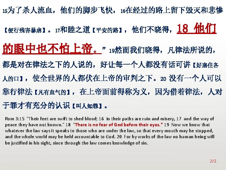 众立 15为了杀人流血，他们的脚步飞快，16在经过的路上留下毁灭和悲惨 18 他们 【便行残害暴虐】。17和睦之道【平安的路】，他们不晓得， 的眼中也不怕上帝。” 19然而我们晓得，凡律法所说的， 都是对在律法之下的人说的，好让每一个人都没有话可讲【好塞住各 人的口】，使全世界的人都伏在上帝的审判之下。20 没有一个人可以 靠行律法【凡有血气的】，在上帝面前得称为义，因为借着律法，人对 于罪才有充分的认识【叫人知罪】。 Rom 3: