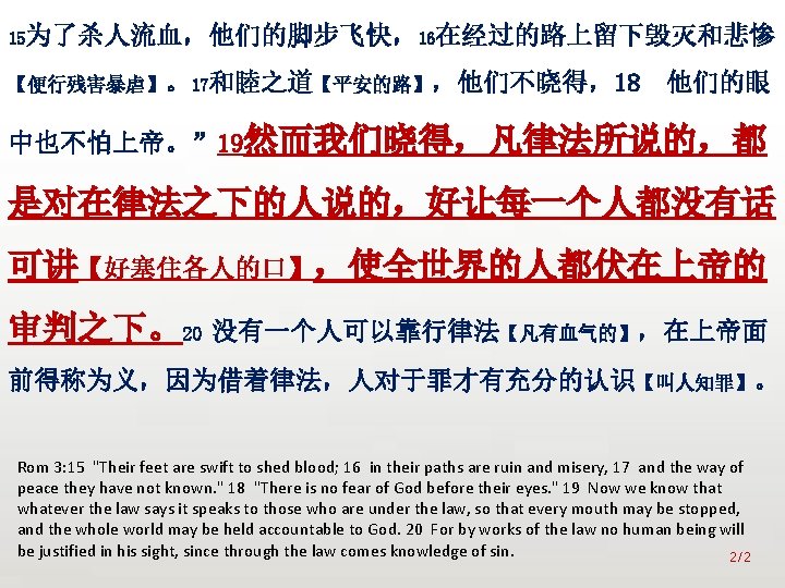 众立 15为了杀人流血，他们的脚步飞快，16在经过的路上留下毁灭和悲惨 【便行残害暴虐】。17和睦之道【平安的路】，他们不晓得，18 他们的眼 中也不怕上帝。” 19然而我们晓得，凡律法所说的，都 是对在律法之下的人说的，好让每一个人都没有话 可讲【好塞住各人的口】，使全世界的人都伏在上帝的 审判之下。20 没有一个人可以靠行律法【凡有血气的】，在上帝面 前得称为义，因为借着律法，人对于罪才有充分的认识【叫人知罪】。 Rom 3: 15