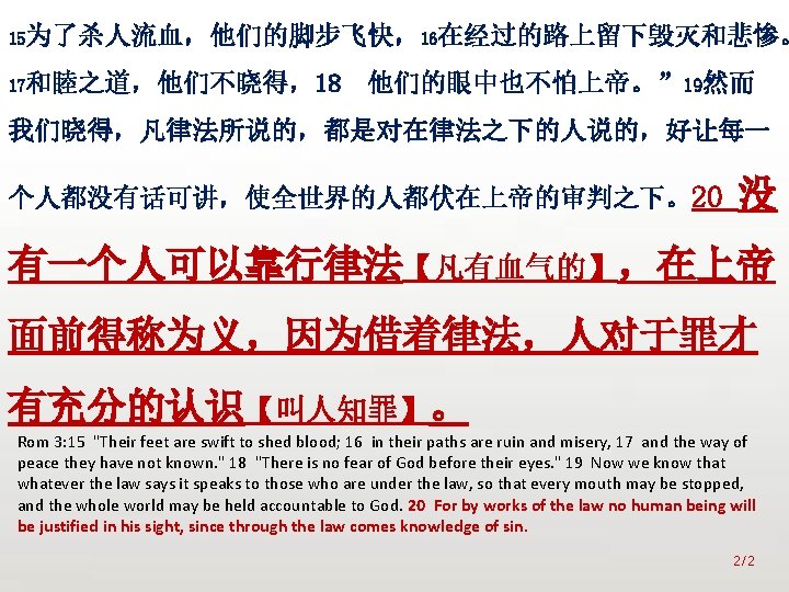 众立 15为了杀人流血，他们的脚步飞快，16在经过的路上留下毁灭和悲惨。 17和睦之道，他们不晓得，18 他们的眼中也不怕上帝。” 19然而 我们晓得，凡律法所说的，都是对在律法之下的人说的，好让每一 个人都没有话可讲，使全世界的人都伏在上帝的审判之下。20 没 有一个人可以靠行律法【凡有血气的】，在上帝 面前得称为义，因为借着律法，人对于罪才 有充分的认识【叫人知罪】。 Rom 3: 15