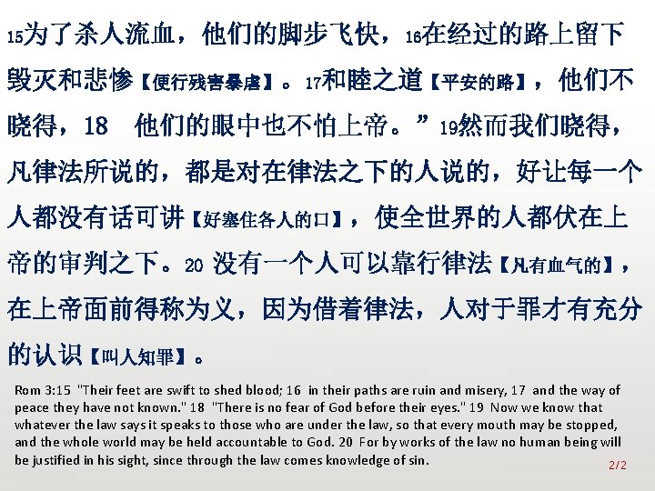 众立 15为了杀人流血，他们的脚步飞快，16在经过的路上留下 毁灭和悲惨【便行残害暴虐】。17和睦之道【平安的路】，他们不 晓得，18 他们的眼中也不怕上帝。” 19然而我们晓得， 凡律法所说的，都是对在律法之下的人说的，好让每一个 人都没有话可讲【好塞住各人的口】，使全世界的人都伏在上 帝的审判之下。20 没有一个人可以靠行律法【凡有血气的】， 在上帝面前得称为义，因为借着律法，人对于罪才有充分 的认识【叫人知罪】。 Rom 3: