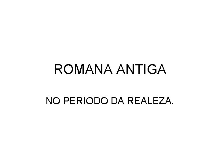 ROMANA ANTIGA NO PERIODO DA REALEZA. 