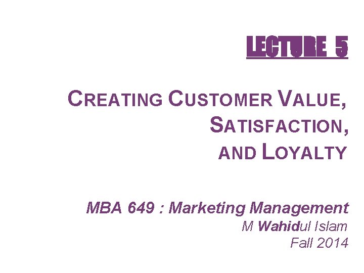 LECTURE 5 CREATING CUSTOMER VALUE, SATISFACTION, AND LOYALTY MBA 649 : Marketing Management M