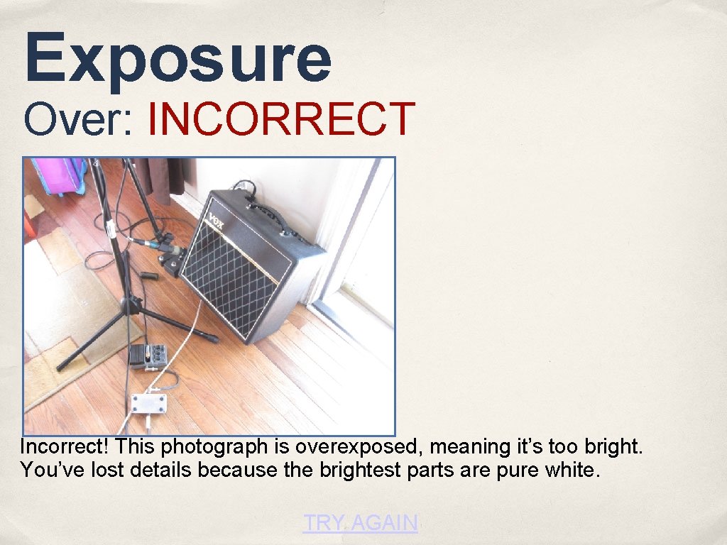 Exposure Over: INCORRECT Incorrect! This photograph is overexposed, meaning it’s too bright. You’ve lost