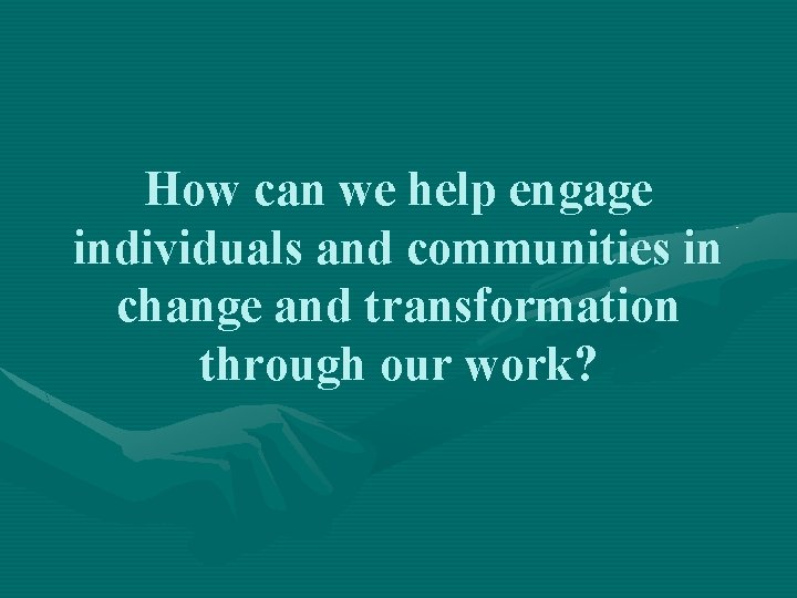 How can we help engage individuals and communities in change and transformation through our