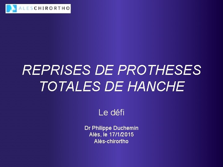 REPRISES DE PROTHESES TOTALES DE HANCHE Le défi Dr Philippe Duchemin Alès, le 17/1/2015