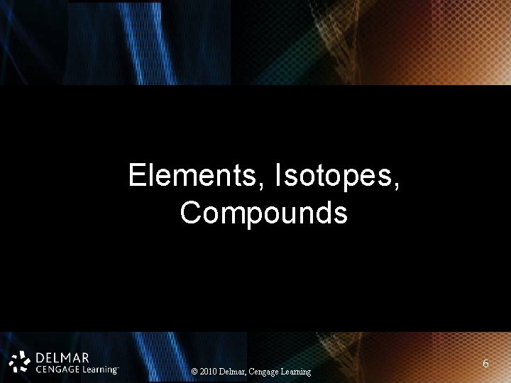 Elements, Isotopes, Compounds © 2010 Delmar, Cengage Learning 6 