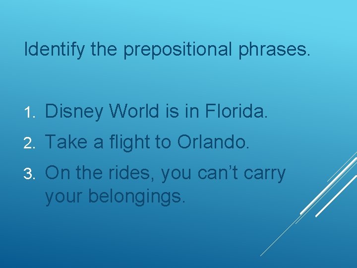 Identify the prepositional phrases. 1. Disney World is in Florida. 2. Take a flight