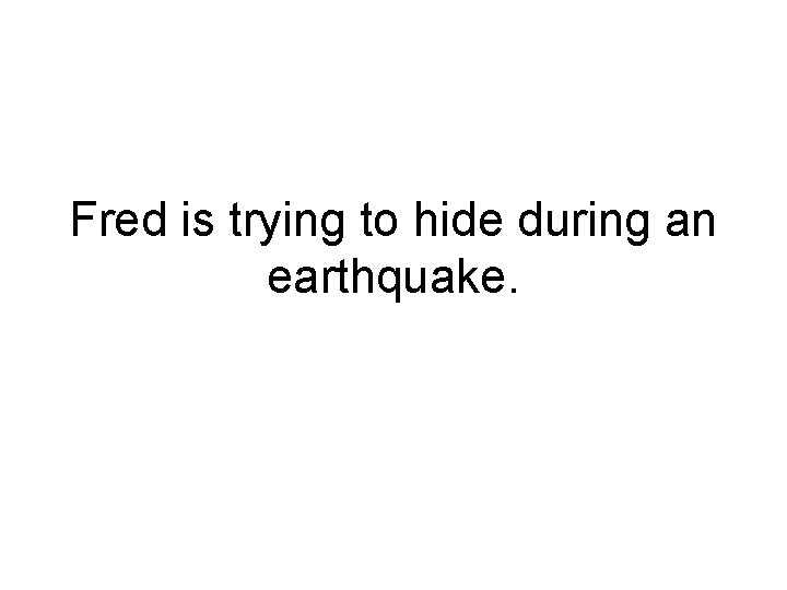 Fred is trying to hide during an earthquake. 