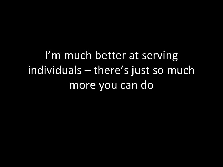 I’m much better at serving individuals – there’s just so much more you can