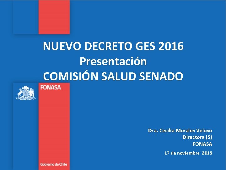 NUEVO DECRETO GES 2016 Presentación COMISIÓN SALUD SENADO Dra. Cecilia Morales Veloso Directora (S) NUEVO DECRETO GES 2016 Presentación COMISIÓN SALUD SENADO Dra. Cecilia Morales Veloso Directora (S)