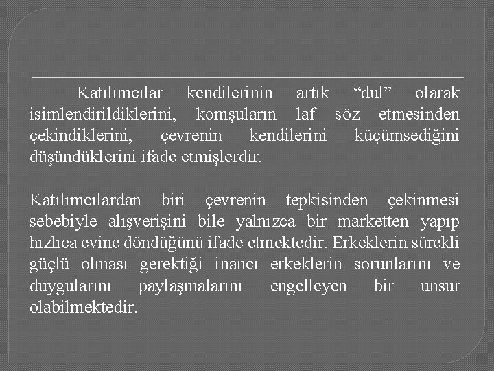 Katılımcılar kendilerinin artık “dul” olarak isimlendirildiklerini, komşuların laf söz etmesinden çekindiklerini, çevrenin kendilerini küçümsediğini