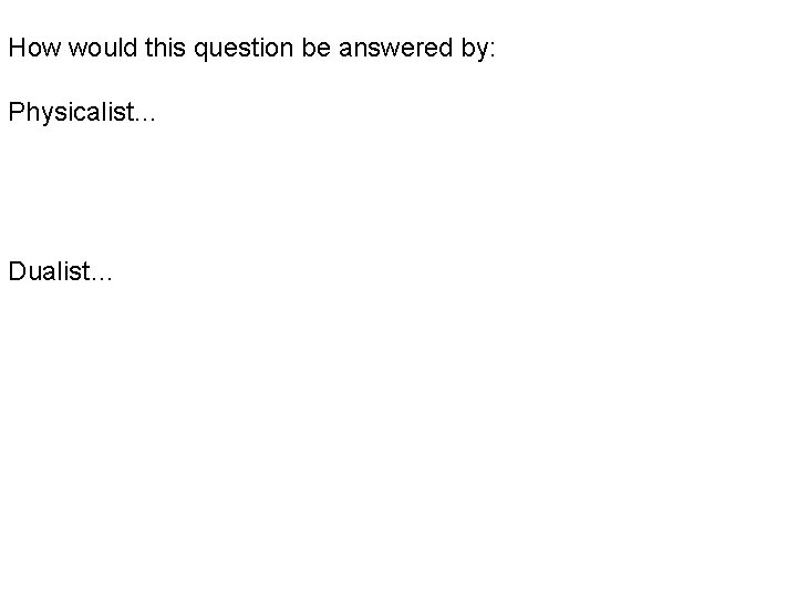 How would this question be answered by: Physicalist… Dualist… How would this question be answered by: Physicalist… Dualist…