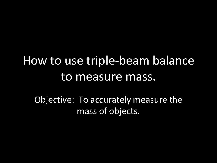 How to use triple-beam balance to measure mass. Objective: To accurately measure the mass