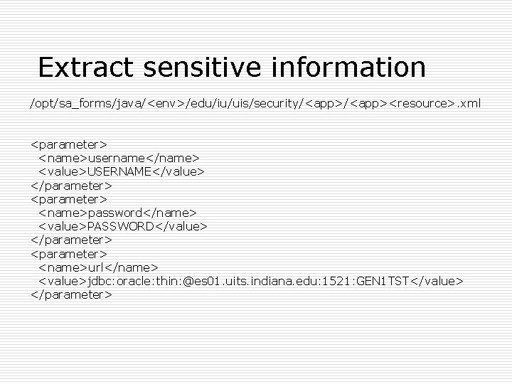 Extract sensitive information /opt/sa_forms/java/<env>/edu/iu/uis/security/<app><resource>. xml <parameter> <name>username</name> <value>USERNAME</value> </parameter> <name>password</name> <value>PASSWORD</value> </parameter> <name>url</name> <value>jdbc: