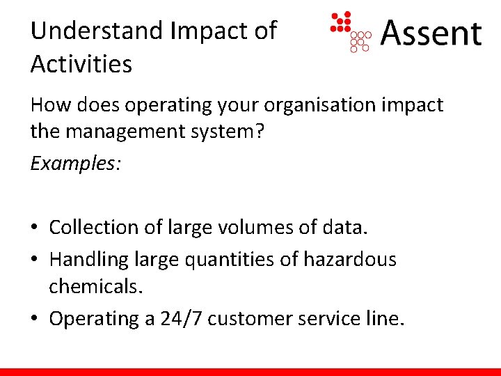 Understand Impact of Activities How does operating your organisation impact the management system? Examples: